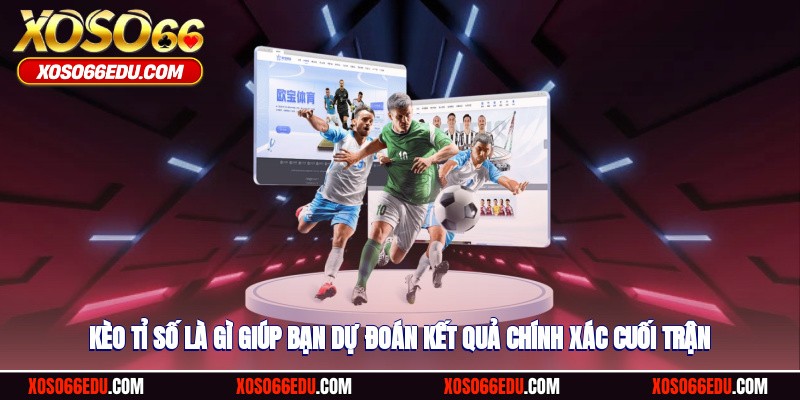 Kèo tỉ số là gì giúp bạn dự đoán kết quả chính xác cuối trận
